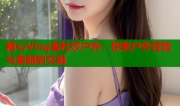 糖心Vlog美杜莎户外：探索户外冒险与美丽的交融