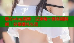 糖心vlog新娘：记录每一刻幸福瞬间，分享婚礼生活