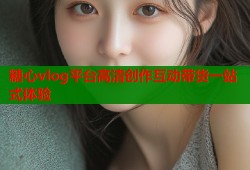 糖心vlog平台高清创作互动带货一站式体验