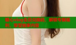 糖心vlog会员兑换码，解锁专属福利，享受独家内容