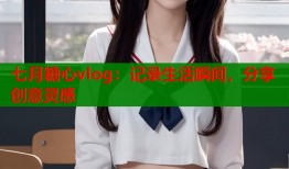 七月糖心vlog：记录生活瞬间，分享创意灵感