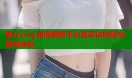 糖心vlog真假揭秘平台真实体验轻松辨别真伪