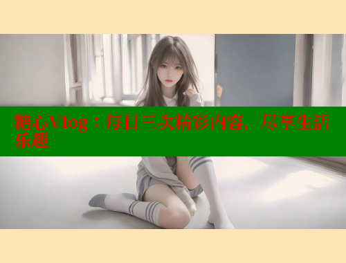 糖心Vlog：每日三次精彩内容，尽享生活乐趣