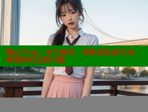 糖心Vlog：永久畅享，零距离私密互动，解锁你的无限可能