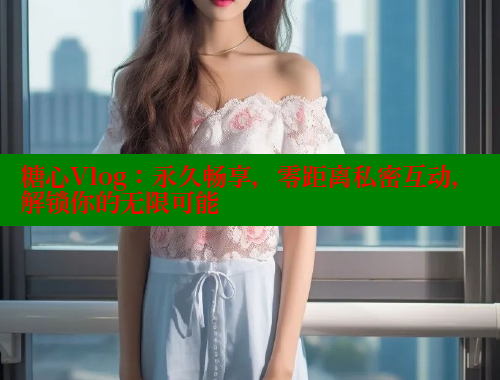 糖心Vlog：永久畅享，零距离私密互动，解锁你的无限可能