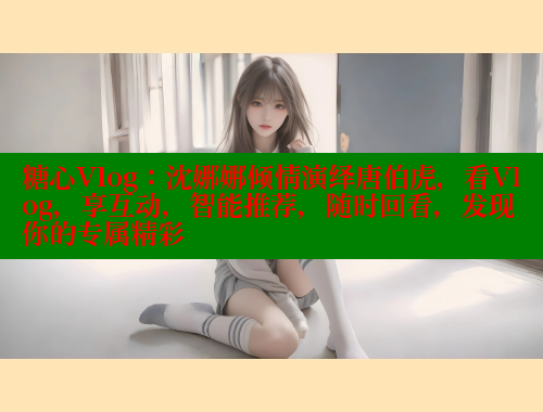 糖心Vlog：沈娜娜倾情演绎唐伯虎，看Vlog，享互动，智能推荐，随时回看，发现你的专属精彩