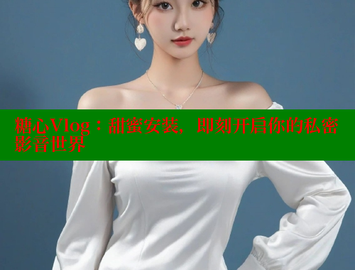 糖心Vlog：甜蜜安装，即刻开启你的私密影音世界