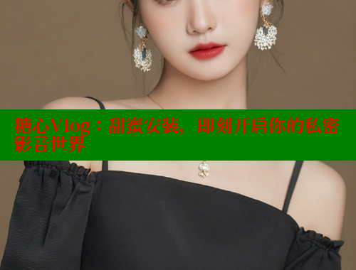 糖心Vlog：甜蜜安装，即刻开启你的私密影音世界