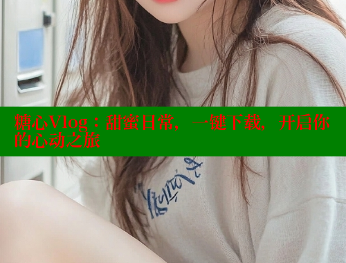 糖心Vlog：甜蜜日常，一键下载，开启你的心动之旅