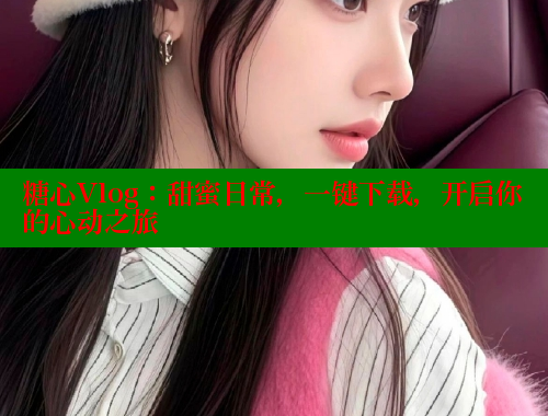 糖心Vlog：甜蜜日常，一键下载，开启你的心动之旅