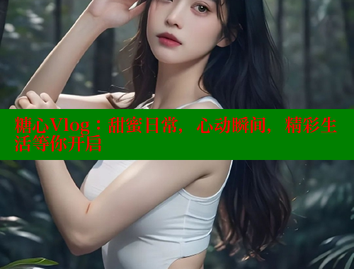 糖心Vlog：甜蜜日常，心动瞬间，精彩生活等你开启