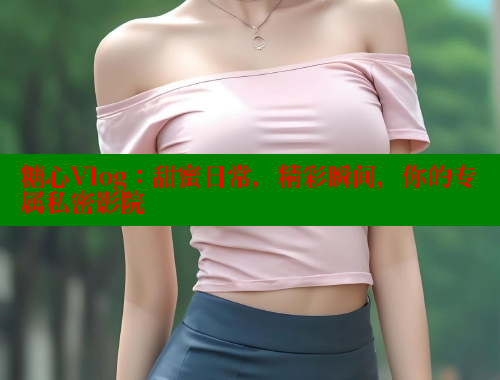 糖心Vlog：甜蜜日常，精彩瞬间，你的专属私密影院