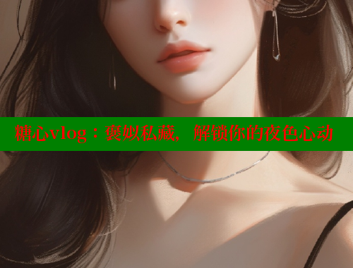 糖心vlog：褒姒私藏，解锁你的夜色心动