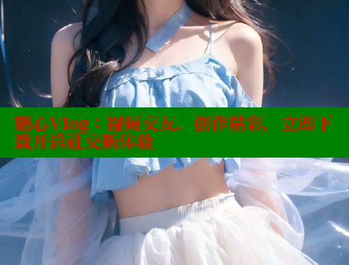 糖心Vlog：视频交友，创作精彩，立即下载开启社交新体验