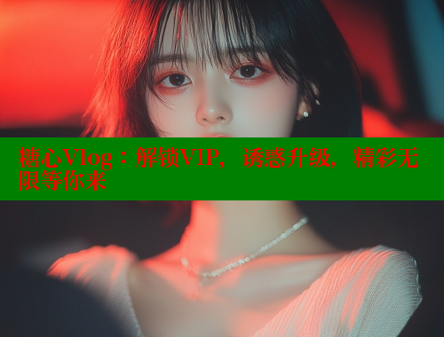 糖心Vlog：解锁VIP，诱惑升级，精彩无限等你来