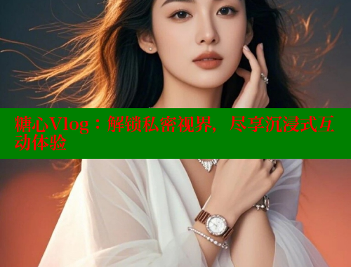 糖心Vlog：解锁私密视界，尽享沉浸式互动体验