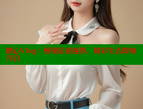 糖心Vlog：解锁私密视界，精彩生活即刻开启