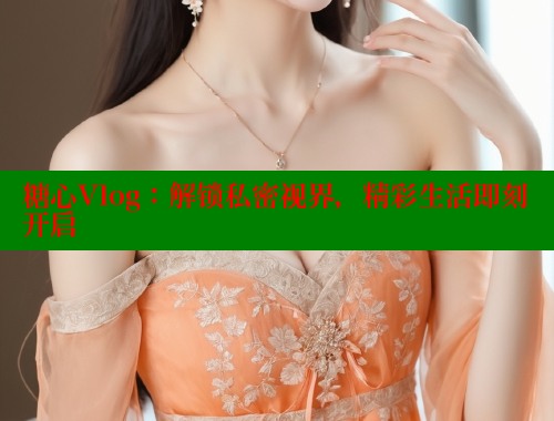 糖心Vlog：解锁私密视界，精彩生活即刻开启