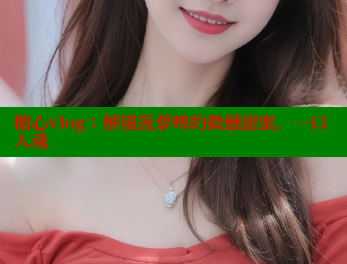 糖心vlog：解锁菠萝啤的微醺甜蜜，一口入魂