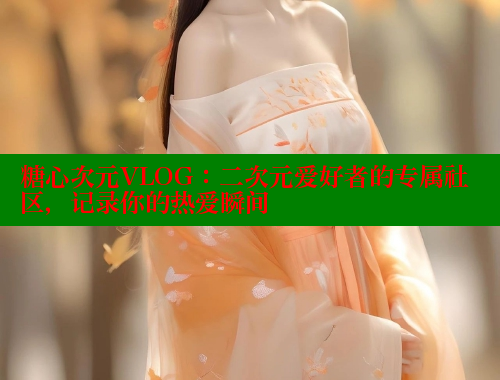 糖心次元VLOG：二次元爱好者的专属社区，记录你的热爱瞬间