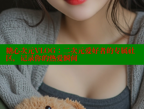 糖心次元VLOG：二次元爱好者的专属社区，记录你的热爱瞬间