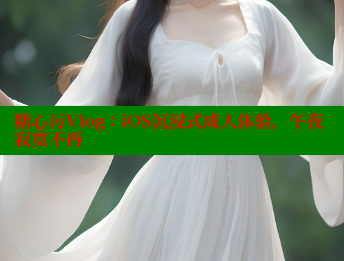 糖心污Vlog：iOS沉浸式成人体验，午夜寂寞不再