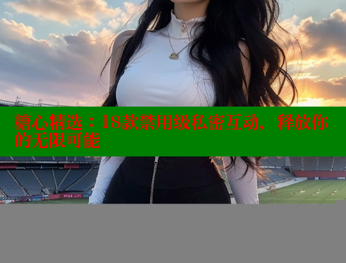 糖心精选：18款禁用级私密互动，释放你的无限可能