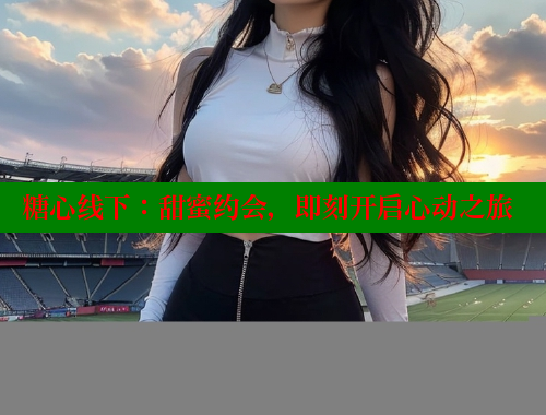 糖心线下：甜蜜约会，即刻开启心动之旅