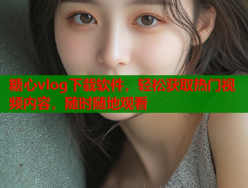 糖心vlog下载软件，轻松获取热门视频内容，随时随地观看