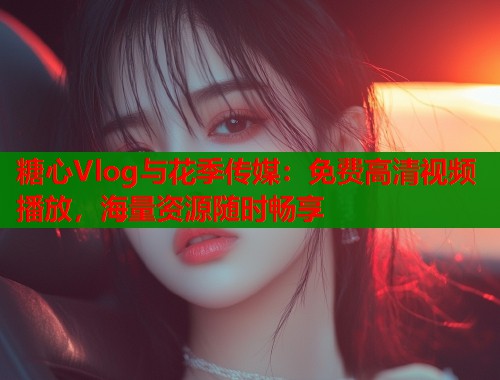 糖心Vlog与花季传媒：免费高清视频播放，海量资源随时畅享