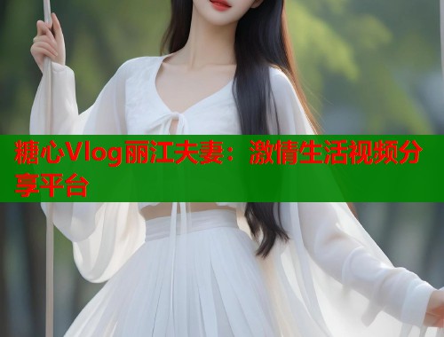 糖心Vlog丽江夫妻：激情生活视频分享平台