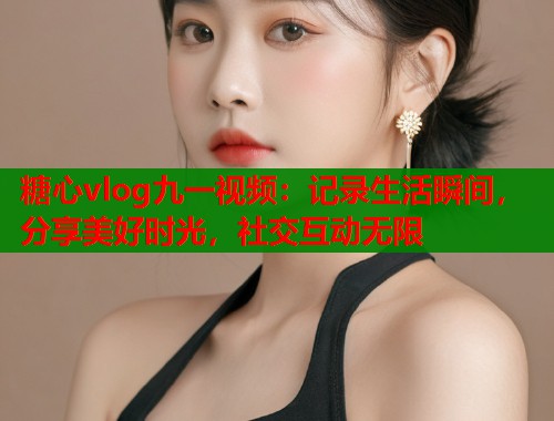 糖心vlog九一视频：记录生活瞬间，分享美好时光，社交互动无限