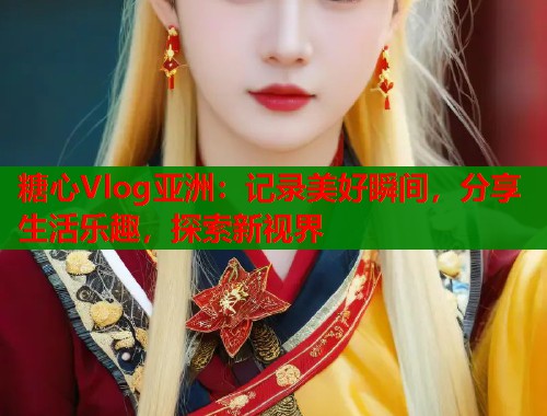 糖心Vlog亚洲：记录美好瞬间，分享生活乐趣，探索新视界