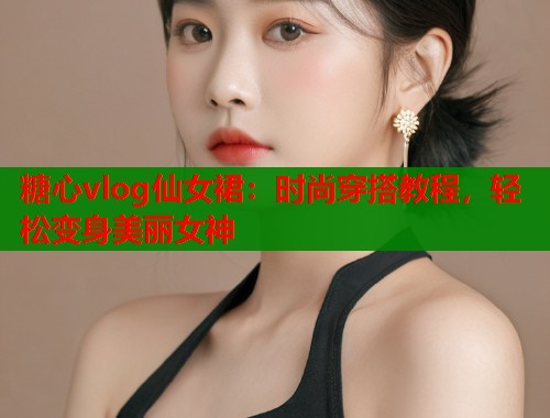 糖心vlog仙女裙：时尚穿搭教程，轻松变身美丽女神
