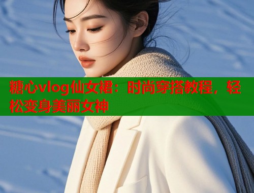 糖心vlog仙女裙：时尚穿搭教程，轻松变身美丽女神