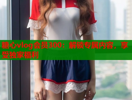 糖心vlog会员300：解锁专属内容，享受独家福利