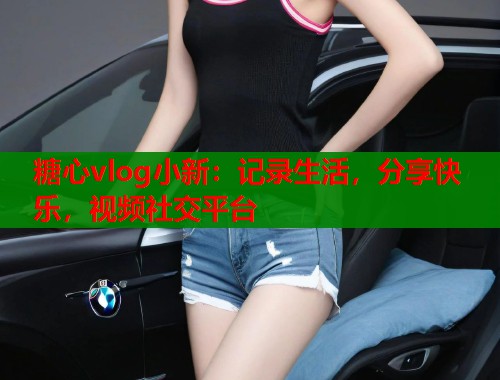糖心vlog小新：记录生活，分享快乐，视频社交平台