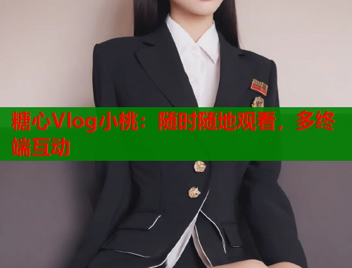 糖心Vlog小桃：随时随地观看，多终端互动