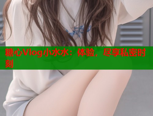 糖心Vlog小水水：体验，尽享私密时刻