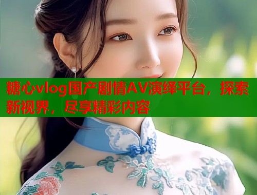 糖心vlog国产剧情AV演绎平台，探索新视界，尽享精彩内容