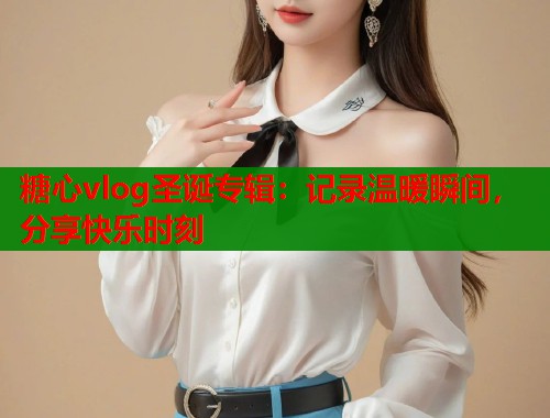 糖心vlog圣诞专辑：记录温暖瞬间，分享快乐时刻