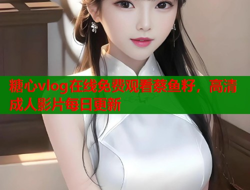 糖心vlog在线免费观看蔡鱼籽，高清成人影片每日更新