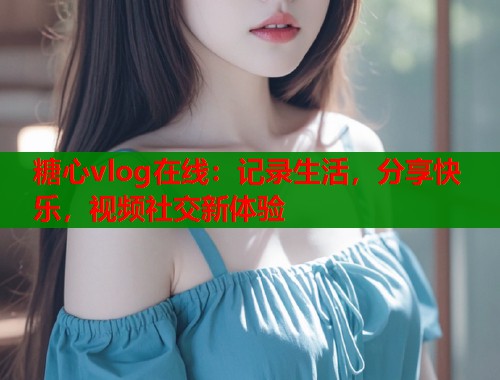 糖心vlog在线：记录生活，分享快乐，视频社交新体验