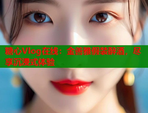 糖心Vlog在线：金善雅假装醉酒，尽享沉浸式体验
