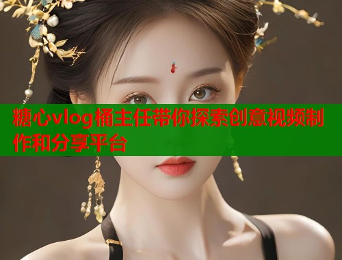 糖心vlog桶主任带你探索创意视频制作和分享平台