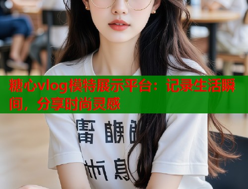 糖心vlog模特展示平台：记录生活瞬间，分享时尚灵感