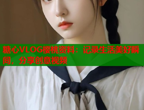 糖心VLOG樱桃资料：记录生活美好瞬间，分享创意视频