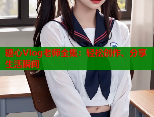 糖心Vlog老师全集：轻松创作、分享生活瞬间