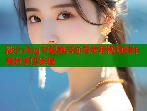 糖心vlog老板娘带你探索短视频创作与分享的乐趣