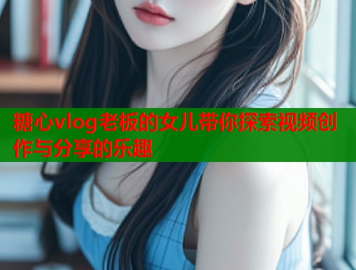 糖心vlog老板的女儿带你探索视频创作与分享的乐趣